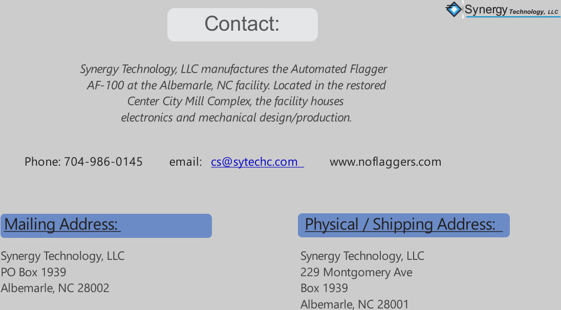Contact: Synergy Technology, LLC manufactures the Automated Flagger  AF-100 at the Albemarle, NC facility. Located in the restored  Center City Mill Complex, the facility houses  electronics and mechanical design/production. Synergy Technology, LLC 229 Montgomery Ave Box 1939 Albemarle, NC 28001 Physical / Shipping Address: Phone: 704-986-0145        email:          www.noflaggers.com cs@sytechc.com Synergy Technology, LLC PO Box 1939 Albemarle, NC 28002 Mailing Address: Synergy Technology,  LLC